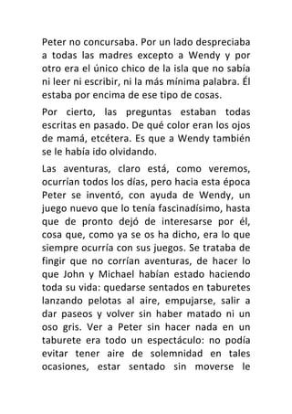 Peter	no	concursaba.	Por	un	lado	despreciaba	
a	 todas	 las	 madres	 excepto	 a	 Wendy	 y	 por	
otro	era	el	único	chico	de	la	isla	que	no	sabía	
ni	leer	ni	escribir,	ni	la	más	mínima	palabra.	Él	
estaba	por	encima	de	ese	tipo	de	cosas.	
Por	 cierto,	 las	 preguntas	 estaban	 todas	
escritas	en	pasado.	De	qué	color	eran	los	ojos	
de	mamá,	etcétera.	Es	que	a	Wendy	también	
se	le	había	ido	olvidando.	
Las	 aventuras,	 claro	 está,	 como	 veremos,	
ocurrían	todos	los	días,	pero	hacia	esta	época	
Peter	 se	 inventó,	 con	 ayuda	 de	 Wendy,	 un	
juego	nuevo	que	lo	tenía	fascinadísimo,	hasta	
que	 de	 pronto	 dejó	 de	 interesarse	 por	 él,	
cosa	que,	como	ya	se	os	ha	dicho,	era	lo	que	
siempre	ocurría	con	sus	juegos.	Se	trataba	de	
fingir	 que	 no	 corrían	 aventuras,	 de	 hacer	 lo	
que	 John	 y	 Michael	 habían	 estado	 haciendo	
toda	su	vida:	quedarse	sentados	en	taburetes	
lanzando	 pelotas	 al	 aire,	 empujarse,	 salir	 a	
dar	 paseos	 y	 volver	 sin	 haber	 matado	 ni	 un	
oso	 gris.	 Ver	 a	 Peter	 sin	 hacer	 nada	 en	 un	
taburete	 era	 todo	 un	 espectáculo:	 no	 podía	
evitar	 tener	 aire	 de	 solemnidad	 en	 tales	
ocasiones,	 estar	 sentado	 sin	 moverse	 le	
 