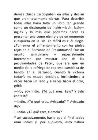 demás	 chicos	 participaban	 en	 ellas	 y	 decían	
que	 eran	 totalmente	 ciertas.	 Para	 describir	
todas	 ellas	 haría	 falta	 un	 libro	 tan	 grande	
como	 un	 diccionario	 de	 inglés—latín,	 latín—
inglés	 y	 lo	 más	 que	 podemos	 hacer	 es	
presentar	una	como	ejemplo	de	un	momento	
cualquiera	 en	 la	 isla.	 Lo	 difícil	 es	 cuál	 elegir.	
¿Tomamos	 el	 enfrentamiento	 con	 los	 pieles	
rojas	en	el	Barranco	de	Presuntuoso?	Fue	un	
asunto	 sanguinario	 y	 especialmente	
interesante	 por	 mostrar	 una	 de	 las	
peculiaridades	 de	 Peter,	 que	 era	 que	 en	
medio	de	la	refriega	de	repente	cambiaba	de	
bando.	 En	 el	 Barranco,	 cuando	 la	 victoria	
todavía	 no	 estaba	 decidida,	 inclinándose	 a	
veces	 hacia	 un	 lado	 y	 a	 veces	 hacia	 el	 otro,	
gritó:	
—Hoy	 soy	 indio.	 ¿Tú	 qué	 eres,	 Lelo?	 Y	 Lelo	
contestó:	
—Indio.	 ¿Tú	 qué	 eres,	 Avispado?	 Y	 Avispado	
dijo:	
—Indio.	¿Tú	qué	eres,	Gemelo?	
Y	así	sucesivamente,	hasta	que	al	final	todos	
eran	 indios	 y,	 por	 supuesto,	 esto	 habría	
 