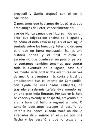 proyectil	 y	 Garfio	 tropezó	 con	 él	 en	 la	
oscuridad.	
O	pongamos	que	hablamos	de	los	pájaros	que	
eran	amigos	de	Peter,	especialmente	del	
ave	de	Nunca	Jamás	que	hizo	su	nido	en	un	
árbol	que	colgaba	por	encima	de	la	laguna	y	
de	cómo	el	nido	cayó	al	agua	y	el	ave	siguió	
sentada	sobre	los	huevos	y	Peter	dio	órdenes	
para	 que	 no	 fuera	 molestada.	 Ésa	 es	 una	
historia	 bonita	 y	 el	 final	 muestra	 lo	
agradecido	que	puede	ser	un	pájaro,	pero	si	
lo	 contamos	 también	 tenemos	 que	 contar	
toda	 la	 aventura	 de	 la	 laguna,	 cosa	 que	
realmente	sería	contar	dos	aventuras	en	vez	
de	 una.	 Una	 aventura	 más	 corta	 e	 igual	 de	
emocionante	 fue	 el	 intento	 de	 Campanilla,	
con	 ayuda	 de	 unas	 hadas	 callejeras,	 de	
trasladar	a	la	durmiente	Wendy	al	mundo	real	
en	una	gran	hoja	flotante.	Por	suerte	la	hoja	
se	venció	y	Wendy	se	despertó,	creyendo	que	
era	 la	 hora	 del	 baño	 y	 regresó	 a	 nado.	 O	
también	 podríamos	 escoger	 el	 desafío	 de	
Peter	 a	 los	 leones,	 cuando	 trazó	 un	 círculo	
alrededor	 de	 sí	 mismo	 en	 el	 suelo	 con	 una	
flecha	 y	 los	 desafió	 a	 que	 lo	 cruzaran	 y	
 