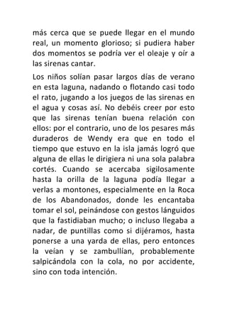 más	 cerca	 que	 se	 puede	 llegar	 en	 el	 mundo	
real,	 un	 momento	 glorioso;	 si	 pudiera	 haber	
dos	momentos	se	podría	ver	el	oleaje	y	oír	a	
las	sirenas	cantar.	
Los	 niños	 solían	 pasar	 largos	 días	 de	 verano	
en	esta	laguna,	nadando	o	flotando	casi	todo	
el	rato,	jugando	a	los	juegos	de	las	sirenas	en	
el	agua	y	cosas	así.	No	debéis	creer	por	esto	
que	 las	 sirenas	 tenían	 buena	 relación	 con	
ellos:	por	el	contrario,	uno	de	los	pesares	más	
duraderos	 de	 Wendy	 era	 que	 en	 todo	 el	
tiempo	que	estuvo	en	la	isla	jamás	logró	que	
alguna	de	ellas	le	dirigiera	ni	una	sola	palabra	
cortés.	 Cuando	 se	 acercaba	 sigilosamente	
hasta	 la	 orilla	 de	 la	 laguna	 podía	 llegar	 a	
verlas	a	montones,	especialmente	en	la	Roca	
de	 los	 Abandonados,	 donde	 les	 encantaba	
tomar	el	sol,	peinándose	con	gestos	lánguidos	
que	la	fastidiaban	mucho;	o	incluso	llegaba	a	
nadar,	 de	 puntillas	 como	 si	 dijéramos,	 hasta	
ponerse	a	una	yarda	de	ellas,	pero	entonces	
la	 veían	 y	 se	 zambullían,	 probablemente	
salpicándola	 con	 la	 cola,	 no	 por	 accidente,	
sino	con	toda	intención.	
 