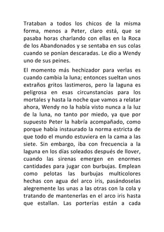 Trataban	 a	 todos	 los	 chicos	 de	 la	 misma	
forma,	 menos	 a	 Peter,	 claro	 está,	 que	 se	
pasaba	 horas	 charlando	 con	 ellas	 en	 la	 Roca	
de	los	Abandonados	y	se	sentaba	en	sus	colas	
cuando	se	ponían	descaradas.	Le	dio	a	Wendy	
uno	de	sus	peines.	
El	 momento	 más	 hechizador	 para	 verlas	 es	
cuando	cambia	la	luna;	entonces	sueltan	unos	
extraños	 gritos	 lastimeros,	 pero	 la	 laguna	 es	
peligrosa	 en	 esas	 circunstancias	 para	 los	
mortales	y	hasta	la	noche	que	vamos	a	relatar	
ahora,	Wendy	no	la	había	visto	nunca	a	la	luz	
de	 la	 luna,	 no	 tanto	 por	 miedo,	 ya	 que	 por	
supuesto	Peter	la	habría	acompañado,	como	
porque	había	instaurado	la	norma	estricta	de	
que	todo	el	mundo	estuviera	en	la	cama	a	las	
siete.	 Sin	 embargo,	 iba	 con	 frecuencia	 a	 la	
laguna	en	los	días	soleados	después	de	llover,	
cuando	 las	 sirenas	 emergen	 en	 enormes	
cantidades	para	jugar	con	burbujas.	Emplean	
como	 pelotas	 las	 burbujas	 multicolores	
hechas	 con	 agua	 del	 arco	 iris,	 pasándoselas	
alegremente	las	unas	a	las	otras	con	la	cola	y	
tratando	de	mantenerlas	en	el	arco	iris	hasta	
que	 estallan.	 Las	 porterías	 están	 a	 cada	
 