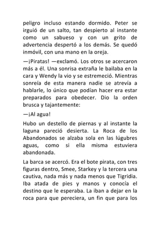 peligro	 incluso	 estando	 dormido.	 Peter	 se	
irguió	 de	 un	 salto,	 tan	 despierto	 al	 instante	
como	 un	 sabueso	 y	 con	 un	 grito	 de	
advertencia	 despertó	 a	 los	 demás.	 Se	 quedó	
inmóvil,	con	una	mano	en	la	oreja.	
—¡Piratas!	—exclamó.	Los	otros	se	acercaron	
más	a	él.	Una	sonrisa	extraña	le	bailaba	en	la	
cara	y	Wendy	la	vio	y	se	estremeció.	Mientras	
sonreía	 de	 esta	 manera	 nadie	 se	 atrevía	 a	
hablarle,	lo	único	que	podían	hacer	era	estar	
preparados	 para	 obedecer.	 Dio	 la	 orden	
brusca	y	tajantemente:	
—¡Al	agua!	
Hubo	 un	 destello	 de	 piernas	 y	 al	 instante	 la	
laguna	 pareció	 desierta.	 La	 Roca	 de	 los	
Abandonados	 se	 alzaba	 sola	 en	 las	 lúgubres	
aguas,	 como	 si	 ella	 misma	 estuviera	
abandonada.	
La	barca	se	acercó.	Era	el	bote	pirata,	con	tres	
figuras	dentro,	Smee,	Starkey	y	la	tercera	una	
cautiva,	nada	más	y	nada	menos	que	Tigridia.	
Iba	 atada	 de	 pies	 y	 manos	 y	 conocía	 el	
destino	que	le	esperaba.	La	iban	a	dejar	en	la	
roca	para	que	pereciera,	un	fin	que	para	los	
 