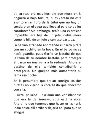 de	 su	 raza	 era	 más	 horrible	 que	 morir	 en	 la	
hoguera	o	bajo	tortura,	pues	¿acaso	no	está	
escrito	en	el	libro	de	la	tribu	que	no	hay	un	
sendero	en	el	agua	que	lleve	al	paraíso	de	los	
cazadores?	Sin	embargo,	tenía	una	expresión	
impasible:	 era	 hija	 de	 un	 jefe,	 debía	 morir	
como	la	hija	de	un	jefe	y	con	eso	bastaba.	
La	habían	atrapado	abordando	el	barco	pirata	
con	un	cuchillo	en	la	boca.	En	el	barco	no	se	
hacía	guardia,	pues	Garfio	se	jactaba	de	que	
la	fama	de	su	nombre	bastaba	para	proteger	
el	barco	en	una	milla	a	la	redonda.	Ahora	el	
destino	 de	 ella	 también	 contribuiría	 a	
protegerlo.	 Un	 quejido	 más	 aumentaría	 su	
fama	esa	noche.	
En	 la	 penumbra	 que	 traían	 consigo	 los	 dos	
piratas	no	vieron	la	roca	hasta	que	chocaron	
con	ella.	
—Orza,	palurdo	—exclamó	una	voz	irlandesa	
que	 era	 la	 de	 Smee—,	 aquí	 está	 la	 roca.	
Ahora,	lo	que	tenemos	que	hacer	es	izar	a	la	
india	hasta	allí	arriba	y	dejarla	ahí	para	que	se	
ahogue.	
 