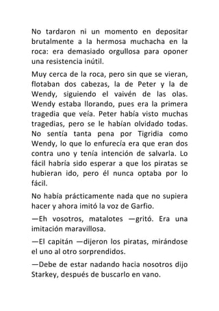 No	 tardaron	 ni	 un	 momento	 en	 depositar	
brutalmente	 a	 la	 hermosa	 muchacha	 en	 la	
roca:	 era	 demasiado	 orgullosa	 para	 oponer	
una	resistencia	inútil.	
Muy	cerca	de	la	roca,	pero	sin	que	se	vieran,	
flotaban	 dos	 cabezas,	 la	 de	 Peter	 y	 la	 de	
Wendy,	 siguiendo	 el	 vaivén	 de	 las	 olas.	
Wendy	 estaba	 llorando,	 pues	 era	 la	 primera	
tragedia	 que	 veía.	 Peter	 había	 visto	 muchas	
tragedias,	 pero	 se	 le	 habían	 olvidado	 todas.	
No	 sentía	 tanta	 pena	 por	 Tigridia	 como	
Wendy,	lo	que	lo	enfurecía	era	que	eran	dos	
contra	 uno	 y	 tenía	 intención	 de	 salvarla.	 Lo	
fácil	habría	sido	esperar	a	que	los	piratas	se	
hubieran	 ido,	 pero	 él	 nunca	 optaba	 por	 lo	
fácil.	
No	había	prácticamente	nada	que	no	supiera	
hacer	y	ahora	imitó	la	voz	de	Garfio.	
—Eh	 vosotros,	 matalotes	 —gritó.	 Era	 una	
imitación	maravillosa.	
—El	 capitán	 —dijeron	 los	 piratas,	 mirándose	
el	uno	al	otro	sorprendidos.	
—Debe	de	estar	nadando	hacia	nosotros	dijo	
Starkey,	después	de	buscarlo	en	vano.	
 