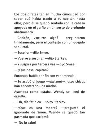 Los	 dos	 piratas	 tenían	 mucha	 curiosidad	 por	
saber	 qué	 había	 traído	 a	 su	 capitán	 hasta	
ellos,	pero	él	se	quedó	sentado	con	la	cabeza	
apoyada	en	el	garfio	en	un	gesto	de	profundo	
abatimiento.	
—Capitán,	 ¿ocurre	 algo?	 —preguntaron	
tímidamente,	pero	él	contestó	con	un	quejido	
sepulcral.	
—Suspira	—dijo	Smee.	
—Vuelve	a	suspirar	—dijo	Starkey.	
—Y	suspira	por	tercera	vez	—dijo	Smee.	
—¿Qué	pasa,	capitán?	
Entonces	habló	por	fin	con	vehemencia.	
—Se	acabó	el	juego	—exclamó—,	esos	chicos	
han	encontrado	una	madre.	
Asustada	 como	 estaba,	 Wendy	 se	 llenó	 de	
orgullo.	
—Oh,	día	fatídico	—soltó	Starkey.	
—¿Qué	 es	 una	 madre?	 —preguntó	 el	
ignorante	 de	 Smee.	 Wendy	 se	 quedó	 tan	
pasmada	que	exclamó:	
—¡No	lo	sabe!	
 