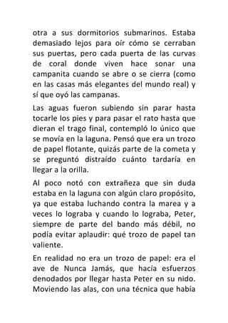 otra	 a	 sus	 dormitorios	 submarinos.	 Estaba	
demasiado	 lejos	 para	 oír	 cómo	 se	 cerraban	
sus	 puertas,	 pero	 cada	 puerta	 de	 las	 curvas	
de	 coral	 donde	 viven	 hace	 sonar	 una	
campanita	cuando	se	abre	o	se	cierra	(como	
en	las	casas	más	elegantes	del	mundo	real)	y	
sí	que	oyó	las	campanas.	
Las	 aguas	 fueron	 subiendo	 sin	 parar	 hasta	
tocarle	los	pies	y	para	pasar	el	rato	hasta	que	
dieran	el	trago	final,	contempló	lo	único	que	
se	movía	en	la	laguna.	Pensó	que	era	un	trozo	
de	papel	flotante,	quizás	parte	de	la	cometa	y	
se	 preguntó	 distraído	 cuánto	 tardaría	 en	
llegar	a	la	orilla.	
Al	 poco	 notó	 con	 extrañeza	 que	 sin	 duda	
estaba	en	la	laguna	con	algún	claro	propósito,	
ya	 que	 estaba	 luchando	 contra	 la	 marea	 y	 a	
veces	 lo	 lograba	 y	 cuando	 lo	 lograba,	 Peter,	
siempre	 de	 parte	 del	 bando	 más	 débil,	 no	
podía	evitar	aplaudir:	qué	trozo	de	papel	tan	
valiente.	
En	 realidad	 no	 era	 un	 trozo	 de	 papel:	 era	 el	
ave	 de	 Nunca	 Jamás,	 que	 hacía	 esfuerzos	
denodados	por	llegar	hasta	Peter	en	su	nido.	
Moviendo	las	alas,	con	una	técnica	que	había	
 