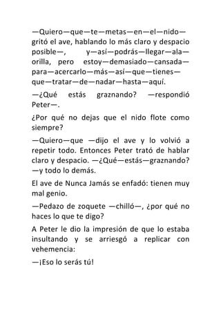—Quiero—que—te—metas—en—el—nido—
gritó	el	ave,	hablando	lo	más	claro	y	despacio	
posible—,	 y—así—podrás—llegar—ala—
orilla,	 pero	 estoy—demasiado—cansada—
para—acercarlo—más—así—que—tienes—
que—tratar—de—nadar—hasta—aquí.	
—¿Qué	 estás	 graznando?	 —respondió	
Peter—.	
¿Por	 qué	 no	 dejas	 que	 el	 nido	 flote	 como	
siempre?	
—Quiero—que	 —dijo	 el	 ave	 y	 lo	 volvió	 a	
repetir	 todo.	 Entonces	 Peter	 trató	 de	 hablar	
claro	y	despacio.	—¿Qué—estás—graznando?	
—y	todo	lo	demás.	
El	ave	de	Nunca	Jamás	se	enfadó:	tienen	muy	
mal	genio.	
—Pedazo	de	zoquete	—chilló—,	¿por	qué	no	
haces	lo	que	te	digo?	
A	Peter	le	dio	la	impresión	de	que	lo	estaba	
insultando	 y	 se	 arriesgó	 a	 replicar	 con	
vehemencia:	
—¡Eso	lo	serás	tú!	
 