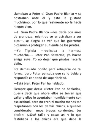 Llamaban	 a	 Peter	 el	 Gran	 Padre	 Blanco	 y	 se	
postraban	 ante	 él	 y	 esto	 le	 gustaba	
muchísimo,	por	lo	que	realmente	no	le	hacía	
ningún	bien.	
—El	Gran	Padre	Blanco	—les	decía	con	aires	
de	 grandeza,	 mientras	 se	 arrastraban	 a	 sus	
pies—,	 se	 alegra	 de	 ver	 que	 los	 guerreros	
piccaninnis	protegen	su	tienda	de	los	piratas.	
—Yo	 Tigridia	 —replicaba	 la	 hermosa	
muchacha—.	 Peter	 Pan	 salvarme,	 yo	 buena	
amiga	 suya.	 Yo	 no	 dejar	 que	 piratas	 hacerle	
daño.	
Era	 demasiado	 bonito	 para	 rebajarse	 de	 tal	
forma,	pero	Peter	pensaba	que	se	lo	debía	y	
respondía	con	tono	de	superioridad.	
—Está	bien.	Peter	Pan	ha	hablado.	
Siempre	 que	 decía	 «Peter	 Pan	 ha	 hablado»,	
quería	 decir	 que	 ahora	 ellos	 se	 tenían	 que	
callar	y	ellos	lo	aceptaban	humildemente	con	
esa	actitud,	pero	no	eran	ni	mucho	menos	tan	
respetuosos	con	los	demás	chicos,	a	quienes	
consideraban	 unos	 bravos	 corrientes.	 Les	
decían:	 «¿Qué	 tal?»	 y	 cosas	 así	 y	 lo	 que	
fastidiaba	 a	 los	 chicos	 era	 que	 daba	 la	
 