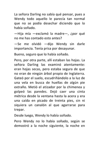 La	señora	Darling	no	sabía	qué	pensar,	pues	a	
Wendy	 todo	 aquello	 le	 parecía	 tan	 normal	
que	 no	 se	 podía	 desechar	 diciendo	 que	 lo	
había	soñado.	
—Hija	 mía	 —exclamó	 la	 madre—,	 ¿por	 qué	
no	me	has	contado	esto	antes?	
—Se	 me	 olvidó	 —dijo	 Wendy	 sin	 darle	
importancia.	Tenía	prisa	por	desayunar.	
Bueno,	seguro	que	lo	había	soñado.	
Pero,	por	otra	parte,	allí	estaban	las	hojas.	La	
señora	 Darling	 las	 examinó	 atentamente:	
eran	hojas	secas,	pero	estaba	segura	de	que	
no	eran	de	ningún	árbol	propio	de	Inglaterra.	
Gateó	por	el	suelo,	escudriñándolo	a	la	luz	de	
una	 vela	 en	 busca	 de	 huellas	 de	 algún	 pie	
extraño.	Metió	el	atizador	por	la	chimenea	y	
golpeó	 las	 paredes.	 Dejó	 caer	 una	 cinta	
métrica	desde	la	ventana	hasta	la	acera	y	era	
una	 caída	 en	 picado	 de	 treinta	 pies,	 sin	 ni	
siquiera	 un	 canalón	 al	 que	 agarrarse	 para	
trepar.	
Desde	luego,	Wendy	lo	había	soñado.	
Pero	 Wendy	 no	 lo	 había	 soñado,	 según	 se	
demostró	 a	 la	 noche	 siguiente,	 la	 noche	 en	
 