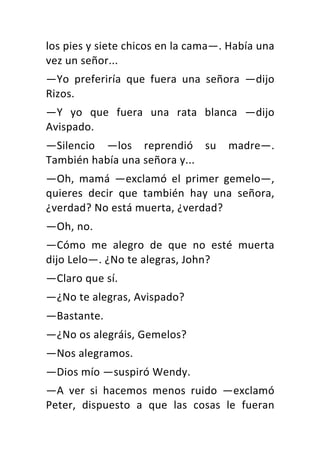 los	pies	y	siete	chicos	en	la	cama—.	Había	una	
vez	un	señor...	
—Yo	 preferiría	 que	 fuera	 una	 señora	 —dijo	
Rizos.	
—Y	 yo	 que	 fuera	 una	 rata	 blanca	 —dijo	
Avispado.	
—Silencio	 —los	 reprendió	 su	 madre—.	
También	había	una	señora	y...	
—Oh,	 mamá	 —exclamó	 el	 primer	 gemelo—,	
quieres	 decir	 que	 también	 hay	 una	 señora,	
¿verdad?	No	está	muerta,	¿verdad?	
—Oh,	no.	
—Cómo	 me	 alegro	 de	 que	 no	 esté	 muerta	
dijo	Lelo—.	¿No	te	alegras,	John?	
—Claro	que	sí.	
—¿No	te	alegras,	Avispado?	
—Bastante.	
—¿No	os	alegráis,	Gemelos?	
—Nos	alegramos.	
—Dios	mío	—suspiró	Wendy.	
—A	 ver	 si	 hacemos	 menos	 ruido	 —exclamó	
Peter,	 dispuesto	 a	 que	 las	 cosas	 le	 fueran	
 