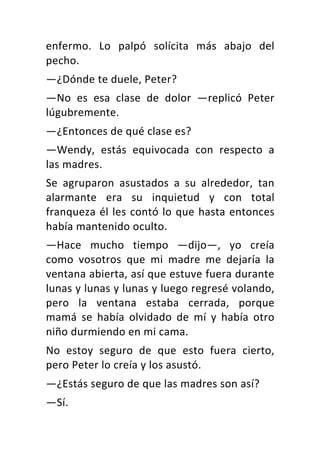 enfermo.	 Lo	 palpó	 solícita	 más	 abajo	 del	
pecho.	
—¿Dónde	te	duele,	Peter?	
—No	 es	 esa	 clase	 de	 dolor	 —replicó	 Peter	
lúgubremente.	
—¿Entonces	de	qué	clase	es?	
—Wendy,	 estás	 equivocada	 con	 respecto	 a	
las	madres.	
Se	 agruparon	 asustados	 a	 su	 alrededor,	 tan	
alarmante	 era	 su	 inquietud	 y	 con	 total	
franqueza	él	les	contó	lo	que	hasta	entonces	
había	mantenido	oculto.	
—Hace	 mucho	 tiempo	 —dijo—,	 yo	 creía	
como	 vosotros	 que	 mi	 madre	 me	 dejaría	 la	
ventana	abierta,	así	que	estuve	fuera	durante	
lunas	y	lunas	y	lunas	y	luego	regresé	volando,	
pero	 la	 ventana	 estaba	 cerrada,	 porque	
mamá	 se	 había	 olvidado	 de	 mí	 y	 había	 otro	
niño	durmiendo	en	mi	cama.	
No	 estoy	 seguro	 de	 que	 esto	 fuera	 cierto,	
pero	Peter	lo	creía	y	los	asustó.	
—¿Estás	seguro	de	que	las	madres	son	así?	
—Sí.	
 