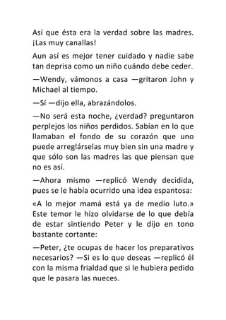 Así	que	ésta	era	la	verdad	sobre	las	madres.	
¡Las	muy	canallas!	
Aun	así	es	mejor	tener	cuidado	y	nadie	sabe	
tan	deprisa	como	un	niño	cuándo	debe	ceder.	
—Wendy,	 vámonos	 a	 casa	 —gritaron	 John	 y	
Michael	al	tiempo.	
—Sí	—dijo	ella,	abrazándolos.	
—No	será	esta	noche,	¿verdad?	preguntaron	
perplejos	los	niños	perdidos.	Sabían	en	lo	que	
llamaban	 el	 fondo	 de	 su	 corazón	 que	 uno	
puede	arreglárselas	muy	bien	sin	una	madre	y	
que	sólo	son	las	madres	las	que	piensan	que	
no	es	así.	
—Ahora	 mismo	 —replicó	 Wendy	 decidida,	
pues	se	le	había	ocurrido	una	idea	espantosa:	
«A	 lo	 mejor	 mamá	 está	 ya	 de	 medio	 luto.»	
Este	temor	le	hizo	olvidarse	de	lo	que	debía	
de	 estar	 sintiendo	 Peter	 y	 le	 dijo	 en	 tono	
bastante	cortante:	
—Peter,	¿te	ocupas	de	hacer	los	preparativos	
necesarios?	—Si	es	lo	que	deseas	—replicó	él	
con	la	misma	frialdad	que	si	le	hubiera	pedido	
que	le	pasara	las	nueces.	
 