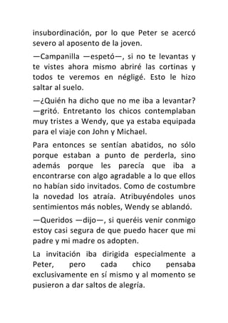 insubordinación,	 por	 lo	 que	 Peter	 se	 acercó	
severo	al	aposento	de	la	joven.	
—Campanilla	 —espetó—,	 si	 no	 te	 levantas	 y	
te	 vistes	 ahora	 mismo	 abriré	 las	 cortinas	 y	
todos	 te	 veremos	 en	 négligé.	 Esto	 le	 hizo	
saltar	al	suelo.	
—¿Quién	ha	dicho	que	no	me	iba	a	levantar?	
—gritó.	 Entretanto	 los	 chicos	 contemplaban	
muy	tristes	a	Wendy,	que	ya	estaba	equipada	
para	el	viaje	con	John	y	Michael.	
Para	 entonces	 se	 sentían	 abatidos,	 no	 sólo	
porque	 estaban	 a	 punto	 de	 perderla,	 sino	
además	 porque	 les	 parecía	 que	 iba	 a	
encontrarse	con	algo	agradable	a	lo	que	ellos	
no	habían	sido	invitados.	Como	de	costumbre	
la	 novedad	 los	 atraía.	 Atribuyéndoles	 unos	
sentimientos	más	nobles,	Wendy	se	ablandó.	
—Queridos	—dijo—,	si	queréis	venir	conmigo	
estoy	casi	segura	de	que	puedo	hacer	que	mi	
padre	y	mi	madre	os	adopten.	
La	 invitación	 iba	 dirigida	 especialmente	 a	
Peter,	 pero	 cada	 chico	 pensaba	
exclusivamente	en	sí	mismo	y	al	momento	se	
pusieron	a	dar	saltos	de	alegría.	
 