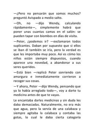 —¿Pero	 no	 pensarán	 que	 somos	 muchos?	
preguntó	Avispado	a	medio	salto.	
—Oh,	 no	 —dijo	 Wendy,	 calculando	
rápidamente—,	 simplemente	 habrá	 que	
poner	 unas	 cuantas	 camas	 en	 el	 salón:	 se	
pueden	tapar	con	biombos	en	días	de	visita.	
—Peter,	 ¿podemos	 ir?	 —exclamaron	 todos	
suplicantes.	Daban	por	supuesto	que	si	ellos	
se	iban	él	también	se	iría,	pero	la	verdad	es	
que	les	importaba	muy	poco.	Así	es	cómo	los	
niños	 están	 siempre	 dispuestos,	 cuando	
aparece	 una	 novedad,	 a	 abandonar	 a	 sus	
seres	queridos.	
—Está	 bien	 —replicó	 Peter	 sonriendo	 con	
amargura	 e	 inmediatamente	 corrieron	 a	
recoger	sus	cosas.	
—Y	ahora,	Peter	—dijo	Wendy,	pensando	que	
ya	 lo	 había	 arreglado	 todo—,	 voy	 a	 darte	 tu	
medicina	antes	de	que	te	vayas.	
Le	encantaba	darles	medicinas	y	sin	duda	les	
daba	demasiadas.	Naturalmente,	no	era	más	
que	 agua,	 pero	 la	 servía	 de	 una	 calabaza	 y	
siempre	 agitaba	 la	 calabaza	 y	 contaba	 las	
gotas,	 lo	 cual	 le	 daba	 cierta	 categoría	
 