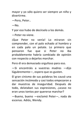 mayor	y	yo	sólo	quiero	ser	siempre	un	niño	y	
divertirme.	
—Pero,	Peter..	
—No.	
Y	por	eso	hubo	de	decírselo	a	los	demás.	
—Peter	no	viene.	
¡Que	 Peter	 no	 venía!	 Lo	 miraron	 sin	
comprender,	con	el	palo	echado	al	hombro	y	
en	 cada	 palo	 un	 petate.	 Lo	 primero	 que	
pensaron	 fue	 que	 si	 Peter	 no	 iba	
probablemente	 habría	 cambiado	 de	 opinión	
con	respecto	a	dejarlos	marchar.	
Pero	él	era	demasiado	orgulloso	para	eso.	
—Si	 encontráis	 a	 vuestras	 madres	 —dijo	
lúgubremente—,	espero	que	os	gusten.	
El	gran	cinismo	de	sus	palabras	les	causó	una	
sensación	incómoda	y	casi	todos	empezaron	a	
dar	 muestras	 de	 inseguridad.	 Después	 de	
todo,	 delataban	 sus	 expresiones,	 ¿acaso	 no	
eran	unos	tontos	por	quererse	marchar?	
—Bueno,	bueno	—exclamó	Peter—,	nada	de	
escenas.	Adiós,	Wendy.	
 