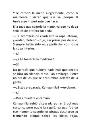 Y	 le	 ofreció	 la	 mano	 alegremente,	 como	 si	
realmente	 tuvieran	 que	 irse	 ya,	 porque	 él	
tenía	algo	importante	que	hacer.	
Ella	tuvo	que	cogerle	la	mano,	ya	que	no	daba	
señales	de	preferir	un	dedal.	
—Te	acordarás	de	cambiarte	la	ropa	interior,	
¿verdad,	Peter?	—dijo,	sin	prisas	por	dejarlo.	
Siempre	había	sido	muy	particular	con	lo	de	
la	ropa	interior.	
—Sí.	
—¿Y	te	tomarás	la	medicina?	
—Sí.	
No	parecía	que	hubiera	nada	más	que	decir	y	
se	hizo	un	silencio	tenso.	Sin	embargo,	Peter	
no	era	de	los	que	se	derrumban	delante	de	la	
gente.	
—¿Estás	preparada,	Campanilla?	—exclamó.	
—Sí.	
—Pues	muestra	el	camino.	
Campanilla	subió	disparada	por	el	árbol	más	
cercano,	 pero	 nadie	 la	 siguió,	 ya	 que	 fue	 en	
ese	momento	cuando	los	piratas	desataron	su	
tremendo	 ataque	 sobre	 los	 pieles	 rojas.	
 