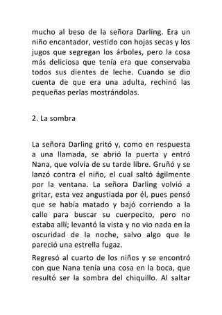 mucho	 al	 beso	 de	 la	 señora	 Darling.	 Era	 un	
niño	encantador,	vestido	con	hojas	secas	y	los	
jugos	 que	 segregan	 los	 árboles,	 pero	 la	 cosa	
más	 deliciosa	 que	 tenía	 era	 que	 conservaba	
todos	 sus	 dientes	 de	 leche.	 Cuando	 se	 dio	
cuenta	 de	 que	 era	 una	 adulta,	 rechinó	 las	
pequeñas	perlas	mostrándolas.	
	
2.	La	sombra	
	
La	señora	Darling	gritó	y,	como	en	respuesta	
a	 una	 llamada,	 se	 abrió	 la	 puerta	 y	 entró	
Nana,	que	volvía	de	su	tarde	libre.	Gruñó	y	se	
lanzó	 contra	 el	 niño,	 el	 cual	 saltó	 ágilmente	
por	 la	 ventana.	 La	 señora	 Darling	 volvió	 a	
gritar,	esta	vez	angustiada	por	él,	pues	pensó	
que	 se	 había	 matado	 y	 bajó	 corriendo	 a	 la	
calle	 para	 buscar	 su	 cuerpecito,	 pero	 no	
estaba	allí;	levantó	la	vista	y	no	vio	nada	en	la	
oscuridad	 de	 la	 noche,	 salvo	 algo	 que	 le	
pareció	una	estrella	fugaz.	
Regresó	al	cuarto	de	los	niños	y	se	encontró	
con	que	Nana	tenía	una	cosa	en	la	boca,	que	
resultó	 ser	 la	 sombra	 del	 chiquillo.	 Al	 saltar	
 