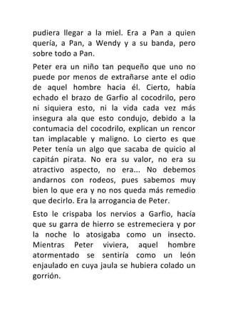 pudiera	 llegar	 a	 la	 miel.	 Era	 a	 Pan	 a	 quien	
quería,	 a	 Pan,	 a	 Wendy	 y	 a	 su	 banda,	 pero	
sobre	todo	a	Pan.	
Peter	 era	 un	 niño	 tan	 pequeño	 que	 uno	 no	
puede	por	menos	de	extrañarse	ante	el	odio	
de	 aquel	 hombre	 hacia	 él.	 Cierto,	 había	
echado	 el	 brazo	 de	 Garfio	 al	 cocodrilo,	 pero	
ni	 siquiera	 esto,	 ni	 la	 vida	 cada	 vez	 más	
insegura	 ala	 que	 esto	 condujo,	 debido	 a	 la	
contumacia	del	cocodrilo,	explican	un	rencor	
tan	 implacable	 y	 maligno.	 Lo	 cierto	 es	 que	
Peter	 tenía	 un	 algo	 que	 sacaba	 de	 quicio	 al	
capitán	 pirata.	 No	 era	 su	 valor,	 no	 era	 su	
atractivo	 aspecto,	 no	 era...	 No	 debemos	
andarnos	 con	 rodeos,	 pues	 sabemos	 muy	
bien	lo	que	era	y	no	nos	queda	más	remedio	
que	decirlo.	Era	la	arrogancia	de	Peter.	
Esto	 le	 crispaba	 los	 nervios	 a	 Garfio,	 hacía	
que	su	garra	de	hierro	se	estremeciera	y	por	
la	 noche	 lo	 atosigaba	 como	 un	 insecto.	
Mientras	 Peter	 viviera,	 aquel	 hombre	
atormentado	 se	 sentiría	 como	 un	 león	
enjaulado	en	cuya	jaula	se	hubiera	colado	un	
gorrión.	
 
