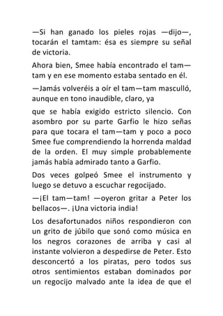 —Si	 han	 ganado	 los	 pieles	 rojas	 —dijo—,	
tocarán	 el	 tamtam:	 ésa	 es	 siempre	 su	 señal	
de	victoria.	
Ahora	bien,	Smee	había	encontrado	el	tam—
tam	y	en	ese	momento	estaba	sentado	en	él.	
—Jamás	volveréis	a	oír	el	tam—tam	masculló,	
aunque	en	tono	inaudible,	claro,	ya	
que	 se	 había	 exigido	 estricto	 silencio.	 Con	
asombro	 por	 su	 parte	 Garfio	 le	 hizo	 señas	
para	 que	 tocara	 el	 tam—tam	 y	 poco	 a	 poco	
Smee	fue	comprendiendo	la	horrenda	maldad	
de	 la	 orden.	 El	 muy	 simple	 probablemente	
jamás	había	admirado	tanto	a	Garfio.	
Dos	 veces	 golpeó	 Smee	 el	 instrumento	 y	
luego	se	detuvo	a	escuchar	regocijado.	
—¡El	 tam—tam!	 —oyeron	 gritar	 a	 Peter	 los	
bellacos—.	¡Una	victoria	india!	
Los	 desafortunados	 niños	 respondieron	 con	
un	grito	de	júbilo	que	sonó	como	música	en	
los	 negros	 corazones	 de	 arriba	 y	 casi	 al	
instante	volvieron	a	despedirse	de	Peter.	Esto	
desconcertó	 a	 los	 piratas,	 pero	 todos	 sus	
otros	 sentimientos	 estaban	 dominados	 por	
un	 regocijo	 malvado	 ante	 la	 idea	 de	 que	 el	
 