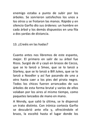 enemigo	 estaba	 a	 punto	 de	 subir	 por	 los	
árboles.	 Se	 sonrieron	 satisfechos	 los	 unos	 a	
los	otros	y	se	frotaron	las	manos.	Rápido	y	en	
silencio	Garfio	dio	sus	órdenes:	un	hombre	en	
cada	árbol	y	los	demás	dispuestos	en	una	fila	
a	dos	yardas	de	distancia.	
	
13.	¿Creéis	en	las	hadas?	
	
Cuanto	 antes	 nos	 libremos	 de	 este	 espanto,	
mejor.	 El	 primero	 en	 salir	 de	 su	 árbol	 fue	
Rizos.	Surgió	de	él	y	cayó	en	brazos	de	Cecco,	
que	 se	 lo	 lanzó	 a	 Smee,	 que	 se	 lo	 lanzó	 a	
Starkey,	que	se	lo	lanzó	a	Bill	Jukes,	que	se	lo	
lanzó	 a	 Noodler	 y	 así	 fue	 pasando	 de	 uno	 a	
otro	 hasta	 caer	 a	 los	 pies	 del	 pirata	 negro.	
Todos	 los	 chicos	 fueron	 arrancados	 de	 sus	
árboles	de	esta	forma	brutal	y	varios	de	ellos	
volaban	por	los	aires	al	mismo	tiempo,	como	
paquetes	lanzados	de	mano	en	mano.	
A	Wendy,	que	salió	la	última,	se	le	dispensó	
un	 trato	 distinto.	 Con	 irónica	 cortesía	 Garfio	
se	 descubrió	 ante	 ella	 y,	 ofreciéndole	 el	
brazo,	 la	 escoltó	 hasta	 el	 lugar	 donde	 los	
 