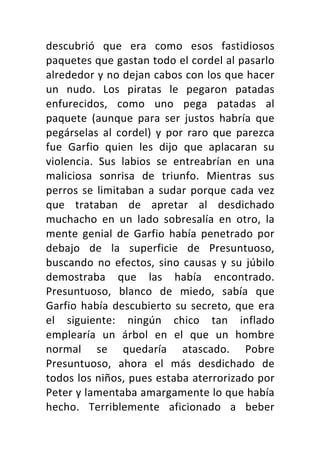 descubrió	 que	 era	 como	 esos	 fastidiosos	
paquetes	que	gastan	todo	el	cordel	al	pasarlo	
alrededor	y	no	dejan	cabos	con	los	que	hacer	
un	 nudo.	 Los	 piratas	 le	 pegaron	 patadas	
enfurecidos,	 como	 uno	 pega	 patadas	 al	
paquete	 (aunque	 para	 ser	 justos	 habría	 que	
pegárselas	 al	 cordel)	 y	 por	 raro	 que	 parezca	
fue	 Garfio	 quien	 les	 dijo	 que	 aplacaran	 su	
violencia.	 Sus	 labios	 se	 entreabrían	 en	 una	
maliciosa	 sonrisa	 de	 triunfo.	 Mientras	 sus	
perros	se	limitaban	a	sudar	porque	cada	vez	
que	 trataban	 de	 apretar	 al	 desdichado	
muchacho	 en	 un	 lado	 sobresalía	 en	 otro,	 la	
mente	 genial	 de	 Garfio	 había	 penetrado	 por	
debajo	 de	 la	 superficie	 de	 Presuntuoso,	
buscando	no	efectos,	sino	causas	y	su	júbilo	
demostraba	 que	 las	 había	 encontrado.	
Presuntuoso,	 blanco	 de	 miedo,	 sabía	 que	
Garfio	había	descubierto	su	secreto,	que	era	
el	 siguiente:	 ningún	 chico	 tan	 inflado	
emplearía	 un	 árbol	 en	 el	 que	 un	 hombre	
normal	 se	 quedaría	 atascado.	 Pobre	
Presuntuoso,	 ahora	 el	 más	 desdichado	 de	
todos	los	niños,	pues	estaba	aterrorizado	por	
Peter	y	lamentaba	amargamente	lo	que	había	
hecho.	 Terriblemente	 aficionado	 a	 beber	
 
