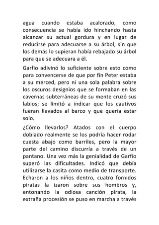 agua	 cuando	 estaba	 acalorado,	 como	
consecuencia	 se	 había	 ido	 hinchando	 hasta	
alcanzar	 su	 actual	 gordura	 y	 en	 lugar	 de	
reducirse	para	adecuarse	a	su	árbol,	sin	que	
los	demás	lo	supieran	había	rebajado	su	árbol	
para	que	se	adecuara	a	él.	
Garfio	 adivinó	 lo	 suficiente	 sobre	 esto	 como	
para	convencerse	de	que	por	fin	Peter	estaba	
a	su	merced,	pero	ni	una	sola	palabra	sobre	
los	oscuros	designios	que	se	formaban	en	las	
cavernas	subterráneas	de	su	mente	cruzó	sus	
labios;	 se	 limitó	 a	 indicar	 que	 los	 cautivos	
fueran	 llevados	 al	 barco	 y	 que	 quería	 estar	
solo.	
¿Cómo	 llevarlos?	 Atados	 con	 el	 cuerpo	
doblado	realmente	se	los	podría	hacer	rodar	
cuesta	 abajo	 como	 barriles,	 pero	 la	 mayor	
parte	 del	 camino	 discurría	 a	 través	 de	 un	
pantano.	Una	vez	más	la	genialidad	de	Garfio	
superó	 las	 dificultades.	 Indicó	 que	 debía	
utilizarse	la	casita	como	medio	de	transporte.	
Echaron	 a	 los	 niños	 dentro,	 cuatro	 fornidos	
piratas	 la	 izaron	 sobre	 sus	 hombros	 y,	
entonando	 la	 odiosa	 canción	 pirata,	 la	
extraña	procesión	se	puso	en	marcha	a	través	
 