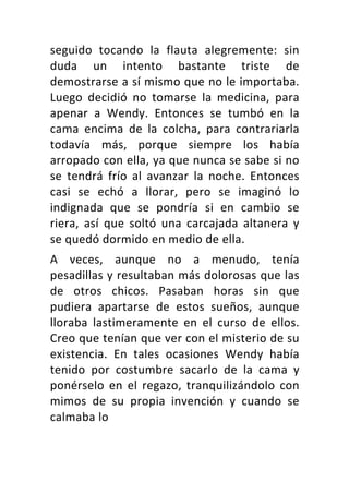 seguido	 tocando	 la	 flauta	 alegremente:	 sin	
duda	 un	 intento	 bastante	 triste	 de	
demostrarse	a	sí	mismo	que	no	le	importaba.	
Luego	 decidió	 no	 tomarse	 la	 medicina,	 para	
apenar	 a	 Wendy.	 Entonces	 se	 tumbó	 en	 la	
cama	 encima	 de	 la	 colcha,	 para	 contrariarla	
todavía	 más,	 porque	 siempre	 los	 había	
arropado	con	ella,	ya	que	nunca	se	sabe	si	no	
se	 tendrá	 frío	 al	 avanzar	 la	 noche.	 Entonces	
casi	 se	 echó	 a	 llorar,	 pero	 se	 imaginó	 lo	
indignada	 que	 se	 pondría	 si	 en	 cambio	 se	
riera,	 así	 que	 soltó	 una	 carcajada	 altanera	 y	
se	quedó	dormido	en	medio	de	ella.	
A	 veces,	 aunque	 no	 a	 menudo,	 tenía	
pesadillas	y	resultaban	más	dolorosas	que	las	
de	 otros	 chicos.	 Pasaban	 horas	 sin	 que	
pudiera	 apartarse	 de	 estos	 sueños,	 aunque	
lloraba	 lastimeramente	 en	 el	 curso	 de	 ellos.	
Creo	que	tenían	que	ver	con	el	misterio	de	su	
existencia.	 En	 tales	 ocasiones	 Wendy	 había	
tenido	 por	 costumbre	 sacarlo	 de	 la	 cama	 y	
ponérselo	 en	 el	 regazo,	 tranquilizándolo	 con	
mimos	 de	 su	 propia	 invención	 y	 cuando	 se	
calmaba	lo	
 