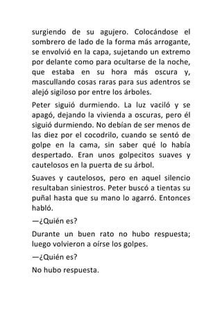 surgiendo	 de	 su	 agujero.	 Colocándose	 el	
sombrero	de	lado	de	la	forma	más	arrogante,	
se	envolvió	en	la	capa,	sujetando	un	extremo	
por	delante	como	para	ocultarse	de	la	noche,	
que	 estaba	 en	 su	 hora	 más	 oscura	 y,	
mascullando	cosas	raras	para	sus	adentros	se	
alejó	sigiloso	por	entre	los	árboles.	
Peter	 siguió	 durmiendo.	 La	 luz	 vaciló	 y	 se	
apagó,	dejando	la	vivienda	a	oscuras,	pero	él	
siguió	durmiendo.	No	debían	de	ser	menos	de	
las	diez	por	el	cocodrilo,	cuando	se	sentó	de	
golpe	 en	 la	 cama,	 sin	 saber	 qué	 lo	 había	
despertado.	 Eran	 unos	 golpecitos	 suaves	 y	
cautelosos	en	la	puerta	de	su	árbol.	
Suaves	 y	 cautelosos,	 pero	 en	 aquel	 silencio	
resultaban	siniestros.	Peter	buscó	a	tientas	su	
puñal	hasta	que	su	mano	lo	agarró.	Entonces	
habló.	
—¿Quién	es?	
Durante	 un	 buen	 rato	 no	 hubo	 respuesta;	
luego	volvieron	a	oírse	los	golpes.	
—¿Quién	es?	
No	hubo	respuesta.	
 