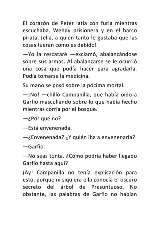 El	 corazón	 de	 Peter	 latía	 con	 furia	 mientras	
escuchaba.	 Wendy	 prisionera	 y	 en	 el	 barco	
pirata,	¡ella,	a	quien	tanto	le	gustaba	que	las	
cosas	fueran	como	es	debido!	
—Yo	 la	 rescataré	 —exclamó,	 abalanzándose	
sobre	sus	armas.	Al	abalanzarse	se	le	ocurrió	
una	 cosa	 que	 podía	 hacer	 para	 agradarla.	
Podía	tomarse	la	medicina.	
Su	mano	se	posó	sobre	la	pócima	mortal.	
—¡No!	—chilló	Campanilla,	que	había	oído	a	
Garfio	mascullando	sobre	lo	que	había	hecho	
mientras	corría	por	el	bosque.	
—¿Por	qué	no?	
—Está	envenenada.	
—¿Envenenada?	¿Y	quién	iba	a	envenenarla?	
—Garfio.	
—No	seas	tonta.	¿Cómo	podría	haber	llegado	
Garfio	hasta	aquí?	
¡Ay!	 Campanilla	 no	 tenía	 explicación	 para	
esto,	porque	ni	siquiera	ella	conocía	el	oscuro	
secreto	 del	 árbol	 de	 Presuntuoso.	 No	
obstante,	 las	 palabras	 de	 Garfio	 no	 habían	
 