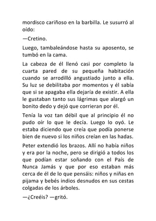 mordisco	cariñoso	en	la	barbilla.	Le	susurró	al	
oído:	
—Cretino.	
Luego,	tambaleándose	hasta	su	aposento,	se	
tumbó	en	la	cama.	
La	 cabeza	 de	 él	 llenó	 casi	 por	 completo	 la	
cuarta	 pared	 de	 su	 pequeña	 habitación	
cuando	 se	 arrodilló	 angustiado	 junto	 a	 ella.	
Su	luz	se	debilitaba	por	momentos	y	él	sabía	
que	si	se	apagaba	ella	dejaría	de	existir.	A	ella	
le	gustaban	tanto	sus	lágrimas	que	alargó	un	
bonito	dedo	y	dejó	que	corrieran	por	él.	
Tenía	 la	 voz	 tan	 débil	 que	 al	 principio	 él	 no	
pudo	 oír	 lo	 que	 le	 decía.	 Luego	 lo	 oyó.	 Le	
estaba	diciendo	que	creía	que	podía	ponerse	
bien	de	nuevo	si	los	niños	creían	en	las	hadas.	
Peter	extendió	los	brazos.	Allí	no	había	niños	
y	era	por	la	noche,	pero	se	dirigió	a	todos	los	
que	 podían	 estar	 soñando	 con	 el	 País	 de	
Nunca	 Jamás	 y	 que	 por	 eso	 estaban	 más	
cerca	de	él	de	lo	que	pensáis:	niños	y	niñas	en	
pijama	y	bebés	indios	desnudos	en	sus	cestas	
colgadas	de	los	árboles.	
—¿Creéis?	—gritó.	
 