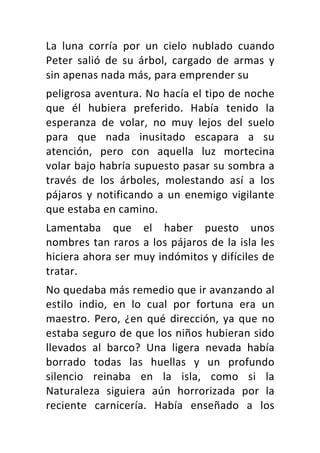 La	 luna	 corría	 por	 un	 cielo	 nublado	 cuando	
Peter	 salió	 de	 su	 árbol,	 cargado	 de	 armas	 y	
sin	apenas	nada	más,	para	emprender	su	
peligrosa	aventura.	No	hacía	el	tipo	de	noche	
que	 él	 hubiera	 preferido.	 Había	 tenido	 la	
esperanza	 de	 volar,	 no	 muy	 lejos	 del	 suelo	
para	 que	 nada	 inusitado	 escapara	 a	 su	
atención,	 pero	 con	 aquella	 luz	 mortecina	
volar	bajo	habría	supuesto	pasar	su	sombra	a	
través	 de	 los	 árboles,	 molestando	 así	 a	 los	
pájaros	y	notificando	a	un	enemigo	vigilante	
que	estaba	en	camino.	
Lamentaba	 que	 el	 haber	 puesto	 unos	
nombres	tan	raros	a	los	pájaros	de	la	isla	les	
hiciera	ahora	ser	muy	indómitos	y	difíciles	de	
tratar.	
No	quedaba	más	remedio	que	ir	avanzando	al	
estilo	 indio,	 en	 lo	 cual	 por	 fortuna	 era	 un	
maestro.	Pero,	¿en	qué	dirección,	ya	que	no	
estaba	seguro	de	que	los	niños	hubieran	sido	
llevados	 al	 barco?	 Una	 ligera	 nevada	 había	
borrado	 todas	 las	 huellas	 y	 un	 profundo	
silencio	 reinaba	 en	 la	 isla,	 como	 si	 la	
Naturaleza	 siguiera	 aún	 horrorizada	 por	 la	
reciente	 carnicería.	 Había	 enseñado	 a	 los	
 