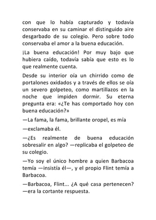 con	 que	 lo	 había	 capturado	 y	 todavía	
conservaba	en	su	caminar	el	distinguido	aire	
desgarbado	 de	 su	 colegio.	 Pero	 sobre	 todo	
conservaba	el	amor	a	la	buena	educación.	
¡La	 buena	 educación!	 Por	 muy	 bajo	 que	
hubiera	 caído,	 todavía	 sabía	 que	 esto	 es	 lo	
que	realmente	cuenta.	
Desde	 su	 interior	 oía	 un	 chirrido	 como	 de	
portalones	oxidados	y	a	través	de	ellos	se	oía	
un	 severo	 golpeteo,	 como	 martillazos	 en	 la	
noche	 que	 impiden	 dormir.	 Su	 eterna	
pregunta	era:	«¿Te	has	comportado	hoy	con	
buena	educación?»	
—La	fama,	la	fama,	brillante	oropel,	es	mía	
—exclamaba	él.	
—¿Es	 realmente	 de	 buena	 educación	
sobresalir	en	algo?	—replicaba	el	golpeteo	de	
su	colegio.	
—Yo	 soy	 el	 único	 hombre	 a	 quien	 Barbacoa	
temía	—insistía	él—,	y	el	propio	Flint	temía	a	
Barbacoa.	
—Barbacoa,	Flint...	¿A	qué	casa	pertenecen?	
—era	la	cortante	respuesta.	
 