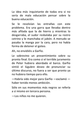 La	 idea	 más	 inquietante	 de	 todas	 era	 si	 no	
sería	 de	 mala	 educación	 pensar	 sobre	 la	
buena	educación.	
Se	 le	 revolvían	 las	 entrañas	 con	 este	
problema.	 Era	 una	 garra	 que	 llevaba	 dentro	
más	 afilada	 que	 la	 de	 hierro	 y	 mientras	 lo	
desgarraba,	el	sudor	resbalaba	por	su	rostro	
cetrino	y	le	manchaba	el	jubón.	A	menudo	se	
pasaba	 la	 manga	 por	 la	 cara,	 pero	 no	 había	
forma	de	detener	el	goteo.	
Ah,	no	envidiéis	a	Garfio.	
Le	 sobrevino	 un	 presentimiento	 sobre	 su	
pronto	final.	Era	como	si	el	terrible	juramento	
de	 Peter	 hubiera	 abordado	 el	 barco.	 Garfio	
sintió	 el	 lúgubre	 deseo	 de	 pronunciar	 su	
último	discurso,	no	fuera	a	ser	que	pronto	ya	
no	hubiera	tiempo	para	ello.	
—Habría	sido	mejor	para	Garfio	—exclamó	—
haber	tenido	menos	ambición.	
Sólo	en	sus	momentos	más	negros	se	refería	
a	sí	mismo	en	tercera	persona.	
—Los	niños	no	me	quieren.	
 