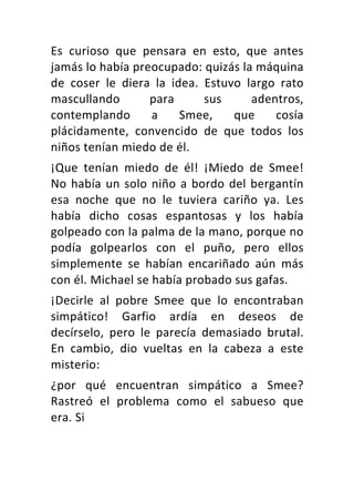 Es	 curioso	 que	 pensara	 en	 esto,	 que	 antes	
jamás	lo	había	preocupado:	quizás	la	máquina	
de	 coser	 le	 diera	 la	 idea.	 Estuvo	 largo	 rato	
mascullando	 para	 sus	 adentros,	
contemplando	 a	 Smee,	 que	 cosía	
plácidamente,	 convencido	 de	 que	 todos	 los	
niños	tenían	miedo	de	él.	
¡Que	 tenían	 miedo	 de	 él!	 ¡Miedo	 de	 Smee!	
No	había	un	solo	niño	a	bordo	del	bergantín	
esa	 noche	 que	 no	 le	 tuviera	 cariño	 ya.	 Les	
había	 dicho	 cosas	 espantosas	 y	 los	 había	
golpeado	con	la	palma	de	la	mano,	porque	no	
podía	 golpearlos	 con	 el	 puño,	 pero	 ellos	
simplemente	 se	 habían	 encariñado	 aún	 más	
con	él.	Michael	se	había	probado	sus	gafas.	
¡Decirle	 al	 pobre	 Smee	 que	 lo	 encontraban	
simpático!	 Garfio	 ardía	 en	 deseos	 de	
decírselo,	 pero	 le	 parecía	 demasiado	 brutal.	
En	 cambio,	 dio	 vueltas	 en	 la	 cabeza	 a	 este	
misterio:	
¿por	 qué	 encuentran	 simpático	 a	 Smee?	
Rastreó	 el	 problema	 como	 el	 sabueso	 que	
era.	Si	
 