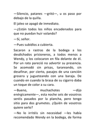 —Silencio,	 patanes	 —gritó—,	 u	 os	 paso	 por	
debajo	de	la	quilla.	
El	jaleo	se	apagó	de	inmediato.	
—¿Están	 todos	 los	 niños	 encadenados	 para	
que	no	puedan	huir	volando?	
—Sí,	señor.	
—Pues	subidlos	a	cubierta.	
Sacaron	 a	 rastras	 de	 la	 bodega	 a	 los	
desdichados	 prisioneros,	 a	 todos	 menos	 a	
Wendy,	y	los	colocaron	en	fila	delante	de	él.	
Por	un	rato	pareció	no	advertir	su	presencia.	
Se	 acomodó	 sin	 prisas,	 tarareando,	 sin	
desafinar,	por	cierto,	pasajes	de	una	canción	
grosera	 y	 jugueteando	 con	 una	 baraja.	 De	
cuando	en	cuando	la	brasa	de	su	cigarro	daba	
un	toque	de	color	a	su	cara.	
—Bueno,	 muchachotes	 —dijo	
enérgicamente—,	esta	noche	seis	de	vosotros	
seréis	 pasados	 por	 la	 plancha,	 pero	 tengo	
sitio	 para	 dos	 grumetes.	 ¿Quién	 de	 vosotros	
quiere	serlo?	
—No	 lo	 irritéis	 sin	 necesidad	 —les	 había	
recomendado	Wendy	en	la	bodega,	de	forma	
 