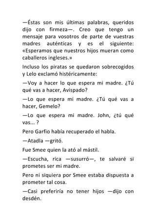 —Éstas	 son	 mis	 últimas	 palabras,	 queridos	
dijo	 con	 firmeza—.	 Creo	 que	 tengo	 un	
mensaje	 para	 vosotros	 de	 parte	 de	 vuestras	
madres	 auténticas	 y	 es	 el	 siguiente:	
«Esperamos	que	nuestros	hijos	mueran	como	
caballeros	ingleses.»	
Incluso	los	piratas	se	quedaron	sobrecogidos	
y	Lelo	exclamó	histéricamente:	
—Voy	 a	 hacer	 lo	 que	 espera	 mi	 madre.	 ¿Tú	
qué	vas	a	hacer,	Avispado?	
—Lo	 que	 espera	 mi	 madre.	 ¿Tú	 qué	 vas	 a	
hacer,	Gemelo?	
—Lo	 que	 espera	 mi	 madre.	 John,	 ¿tú	 qué	
vas...	?	
Pero	Garfio	había	recuperado	el	habla.	
—Atadla	—gritó.	
Fue	Smee	quien	la	ató	al	mástil.	
—Escucha,	 rica	 —susurró—,	 te	 salvaré	 si	
prometes	ser	mi	madre.	
Pero	ni	siquiera	por	Smee	estaba	dispuesta	a	
prometer	tal	cosa.	
—Casi	 preferiría	 no	 tener	 hijos	 —dijo	 con	
desdén.	
 