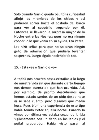 Sólo	cuando	Garfio	quedó	oculto	la	curiosidad	
aflojó	 los	 miembros	 de	 los	 chicos	 y	 así	
pudieron	 correr	 hasta	 el	 costado	 del	 barco	
para	 ver	 al	 cocodrilo	 trepando	 por	 él.	
Entonces	se	llevaron	la	sorpresa	mayor	de	la	
Noche	entre	las	Noches:	pues	no	era	ningún	
cocodrilo	lo	que	venía	en	su	ayuda.	Era	Peter.	
Les	 hizo	 señas	 para	 que	 no	 soltaran	 ningún	
grito	 de	 admiración	 que	 pudiera	 levantar	
sospechas.	Luego	siguió	haciendo	tic	tac.	
	
15.	«Esta	vez	o	Garfio	o	yo»	
	
A	todos	nos	ocurren	cosas	extrañas	a	lo	largo	
de	nuestra	vida	sin	que	durante	cierto	tiempo	
nos	 demos	 cuenta	 de	 que	 han	 ocurrido.	 Así,	
por	 ejemplo,	 de	 pronto	 descubrimos	 que	
hemos	estado	sordos	de	un	oído	desde	hace	
ni	 se	 sabe	 cuánto,	 pero	 digamos	 que	 media	
hora.	Pues	bien,	una	experiencia	de	este	tipo	
había	tenido	Peter	aquella	noche.	Cuando	lo	
vimos	por	última	vez	estaba	cruzando	la	isla	
sigilosamente	con	un	dedo	en	los	labios	y	el	
puñal	 preparado.	 Había	 visto	 pasar	 al	
 