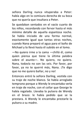 señora	 Darling	 nunca	 vituperaba	 a	 Peter:	
había	algo	en	la	comisura	derecha	de	su	boca	
que	no	quería	que	insultara	a	Peter.	
Se	 quedaban	 sentados	 en	 el	 vacío	 cuarto	 de	
los	niños,	recordando	con	fervor	hasta	el	más	
mínimo	 detalle	 de	 aquella	 espantosa	 noche.	
Se	 había	 iniciado	 de	 una	 forma	 normal,	
exactamente	 igual	 que	 tantas	 otras	 noches,	
cuando	Nana	preparó	el	agua	para	el	baño	de	
Michael	y	lo	llevó	hasta	él	subido	en	el	lomo.	
—No	quiero	irme	a	la	cama	—chilló	él,	como	
quien	 piensa	 que	 tiene	 la	 última	 palabra	
sobre	 el	 asunto—.	 No	 quiero,	 no	 quiero.	
Nana,	todavía	no	son	las	seis.	Por	favor,	por	
favor,	 ya	 no	 te	 querré	 más,	 Nana.	 ¡Te	 digo	
que	no	me	quiero	bañar,	no	y	no!	
Entonces	entró	la	señora	Darling,	vestida	con	
su	traje	de	noche	blanco.	Se	había	arreglado	
temprano	porque	a	Wendy	le	encantaba	verla	
en	traje	de	noche,	con	el	collar	que	George	le	
había	regalado.	Llevaba	la	pulsera	de	Wendy	
en	 el	 brazo:	 le	 había	 pedido	 que	 se	 la	
prestara.	 A	 Wendy	 le	 encantaba	 prestarle	 la	
pulsera	a	su	madre.	
 
