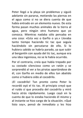 Peter	 llegó	 a	 la	 playa	 sin	 problemas	 y	 siguió	
adelante	sin	pararse,	metiendo	las	piernas	en	
el	 agua	 como	 si	 no	 se	 diera	 cuenta	 de	 que	
había	entrado	en	un	elemento	nuevo.	De	esta	
forma	pasan	muchos	animales	de	la	tierra	al	
agua,	 pero	 ningún	 otro	 humano	 que	 yo	
conozca.	 Mientras	 nadaba	 sólo	 pensaba	 en	
una	 cosa:	 «Esta	 vez	 o	 Garfio	 o	 yo.»	 Llevaba	
tanto	 tiempo	 haciendo	 tic	 tac	 que	 seguía	
haciéndolo	 sin	 percatarse	 de	 ello.	 Si	 lo	
hubiera	sabido	se	habría	parado,	ya	que	subir	
al	bergantín	con	ayuda	del	tic	tac,	aunque	era	
una	idea	ingeniosa,	no	se	le	había	ocurrido.	
Por	el	contrario,	creía	que	había	trepado	por	
su	 costado	 silencioso	 como	 un	 ratón	 y	 se	
sorprendió	al	ver	a	los	piratas	apartándose	de	
él,	con	Garfio	en	medio	de	ellos	tan	abatido	
como	si	hubiera	oído	al	cocodrilo.	
¡El	 cocodrilo!	 Tan	 pronto	 como	 Peter	 lo	
recordó	oyó	el	tic	tac.	Al	principio	creyó	que	
el	ruido	sí	que	procedía	del	cocodrilo	y	miró	
hacia	 atrás	 rápidamente.	 Luego	 cayó	 en	 la	
cuenta	de	que	lo	estaba	haciendo	él	mismo	y	
al	instante	se	hizo	cargo	de	la	situación.	«Qué	
listo	 soy»,	 pensó	 de	 inmediato	 y	 les	 hizo	
 