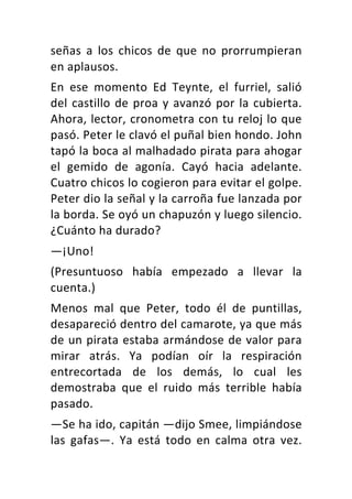 señas	 a	 los	 chicos	 de	 que	 no	 prorrumpieran	
en	aplausos.	
En	 ese	 momento	 Ed	 Teynte,	 el	 furriel,	 salió	
del	castillo	de	proa	y	avanzó	por	la	cubierta.	
Ahora,	lector,	cronometra	con	tu	reloj	lo	que	
pasó.	Peter	le	clavó	el	puñal	bien	hondo.	John	
tapó	la	boca	al	malhadado	pirata	para	ahogar	
el	 gemido	 de	 agonía.	 Cayó	 hacia	 adelante.	
Cuatro	chicos	lo	cogieron	para	evitar	el	golpe.	
Peter	dio	la	señal	y	la	carroña	fue	lanzada	por	
la	borda.	Se	oyó	un	chapuzón	y	luego	silencio.	
¿Cuánto	ha	durado?	
—¡Uno!	
(Presuntuoso	 había	 empezado	 a	 llevar	 la	
cuenta.)	
Menos	 mal	 que	 Peter,	 todo	 él	 de	 puntillas,	
desapareció	dentro	del	camarote,	ya	que	más	
de	un	pirata	estaba	armándose	de	valor	para	
mirar	 atrás.	 Ya	 podían	 oír	 la	 respiración	
entrecortada	 de	 los	 demás,	 lo	 cual	 les	
demostraba	 que	 el	 ruido	 más	 terrible	 había	
pasado.	
—Se	ha	ido,	capitán	—dijo	Smee,	limpiándose	
las	 gafas—.	 Ya	 está	 todo	 en	 calma	 otra	 vez.	
 