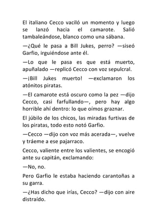 El	italiano	Cecco	vaciló	un	momento	y	luego	
se	 lanzó	 hacia	 el	 camarote.	 Salió	
tambaleándose,	blanco	como	una	sábana.	
—¿Qué	 le	 pasa	 a	 Bill	 Jukes,	 perro?	 —siseó	
Garfio,	irguiéndose	ante	él.	
—Lo	 que	 le	 pasa	 es	 que	 está	 muerto,	
apuñalado	—replicó	Cecco	con	voz	sepulcral.	
—¡Bill	 Jukes	 muerto!	 —exclamaron	 los	
atónitos	piratas.	
—El	camarote	está	oscuro	como	la	pez	—dijo	
Cecco,	 casi	 farfullando—,	 pero	 hay	 algo	
horrible	ahí	dentro:	lo	que	oímos	graznar.	
El	júbilo	de	los	chicos,	las	miradas	furtivas	de	
los	piratas,	todo	esto	notó	Garfio.	
—Cecco	—dijo	con	voz	más	acerada—,	vuelve	
y	tráeme	a	ese	pajarraco.	
Cecco,	valiente	entre	los	valientes,	se	encogió	
ante	su	capitán,	exclamando:	
—No,	no.	
Pero	 Garfio	 le	 estaba	 haciendo	 carantoñas	 a	
su	garra.	
—¿Has	dicho	que	irías,	Cecco?	—dijo	con	aire	
distraído.	
 
