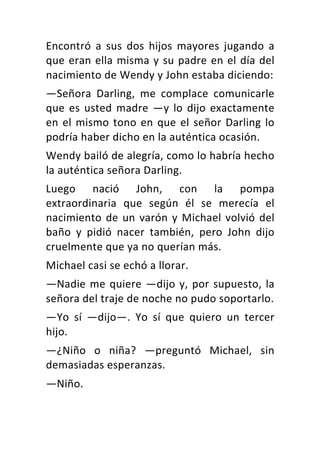 Encontró	 a	 sus	 dos	 hijos	 mayores	 jugando	 a	
que	eran	ella	misma	y	su	padre	en	el	día	del	
nacimiento	de	Wendy	y	John	estaba	diciendo:	
—Señora	 Darling,	 me	 complace	 comunicarle	
que	es	usted	madre	—y	lo	dijo	exactamente	
en	el	mismo	tono	en	que	el	señor	Darling	lo	
podría	haber	dicho	en	la	auténtica	ocasión.	
Wendy	bailó	de	alegría,	como	lo	habría	hecho	
la	auténtica	señora	Darling.	
Luego	 nació	 John,	 con	 la	 pompa	
extraordinaria	 que	 según	 él	 se	 merecía	 el	
nacimiento	de	un	varón	y	Michael	volvió	del	
baño	 y	 pidió	 nacer	 también,	 pero	 John	 dijo	
cruelmente	que	ya	no	querían	más.	
Michael	casi	se	echó	a	llorar.	
—Nadie	me	quiere	—dijo	y,	por	supuesto,	la	
señora	del	traje	de	noche	no	pudo	soportarlo.	
—Yo	 sí	 —dijo—.	 Yo	 sí	 que	 quiero	 un	 tercer	
hijo.	
—¿Niño	 o	 niña?	 —preguntó	 Michael,	 sin	
demasiadas	esperanzas.	
—Niño.	
 