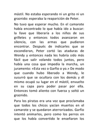 mástil.	No	estaba	esperando	ni	un	grito	ni	un	
graznido:	esperaba	la	reaparición	de	Peter.	
No	tuvo	que	esperar	mucho.	En	el	camarote	
había	 encontrado	 lo	 que	 había	 ido	 a	 buscar:	
la	 llave	 que	 liberaría	 a	 los	 niños	 de	 sus	
grilletes	 y	 entonces	 todos	 avanzaron	 en	
silencio,	 con	 las	 armas	 que	 pudieron	
encontrar.	 Después	 de	 indicarles	 que	 se	
escondieran,	 Peter	 cortó	 las	 ataduras	 de	
Wendy	 y	 entonces	 nada	 les	 habría	 sido	 más	
fácil	 que	 salir	 volando	 todos	 juntos,	 pero	
había	 una	 cosa	 que	 impedía	 la	 marcha,	 un	
juramento:	«Esta	vez	o	Garfio	o	yo.»	De	modo	
que	 cuando	 hubo	 liberado	 a	 Wendy,	 le	
susurró	 que	 se	 ocultara	 con	 los	 demás	 y	 él	
mismo	ocupó	su	lugar	en	el	mástil,	envuelto	
en	 su	 capa	 para	 poder	 pasar	 por	 ella.	
Entonces	tomó	aliento	con	fuerza	y	soltó	un	
graznido.	
Para	los	piratas	era	una	voz	que	proclamaba	
que	 todos	 los	 chicos	 yacían	 muertos	 en	 el	
camarote	y	se	quedaron	aterrorizados.	Garfio	
intentó	 animarlos,	 pero	 como	 los	 perros	 en	
que	 los	 había	 convertido	 le	 enseñaron	 los	
 