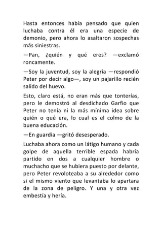 Hasta	 entonces	 había	 pensado	 que	 quien	
luchaba	 contra	 él	 era	 una	 especie	 de	
demonio,	 pero	 ahora	 lo	 asaltaron	 sospechas	
más	siniestras.	
—Pan,	 ¿quién	 y	 qué	 eres?	 —exclamó	
roncamente.	
—Soy	la	juventud,	soy	la	alegría	—respondió	
Peter	por	decir	algo—,	soy	un	pajarillo	recién	
salido	del	huevo.	
Esto,	 claro	 está,	 no	 eran	 más	 que	 tonterías,	
pero	 le	 demostró	 al	 desdichado	 Garfio	 que	
Peter	 no	 tenía	 ni	 la	 más	 mínima	 idea	 sobre	
quién	 o	 qué	 era,	 lo	 cual	 es	 el	 colmo	 de	 la	
buena	educación.	
—En	guardia	—gritó	desesperado.	
Luchaba	ahora	como	un	látigo	humano	y	cada	
golpe	 de	 aquella	 terrible	 espada	 habría	
partido	 en	 dos	 a	 cualquier	 hombre	 o	
muchacho	que	se	hubiera	puesto	por	delante,	
pero	Peter	revoloteaba	a	su	alrededor	como	
si	el	mismo	viento	que	levantaba	lo	apartara	
de	 la	 zona	 de	 peligro.	 Y	 una	 y	 otra	 vez	
embestía	y	hería.	
 