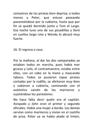 camastros	de	los	piratas	bien	deprisa;	a	todos	
menos	 a	 Peter,	 que	 estuvo	 paseando	
pavoneándose	por	la	cubierta,	hasta	que	por	
fin	 se	 quedó	 dormido	 junto	 a	 Tom	 el	 Largo.	
Esa	 noche	 tuvo	 una	 de	 sus	 pesadillas	 y	 lloró	
en	sueños	largo	rato	y	Wendy	lo	abrazó	muy	
fuerte.	
	
16.	El	regreso	a	casa	
	
Por	la	mañana,	al	dar	las	dos	campanadas	ya	
estaban	 todos	 en	 marcha,	 pues	 había	 mar	
gruesa	y	Lelo,	el	contramaestre,	estaba	entre	
ellos,	 con	 un	 cabo	 en	 la	 mano	 y	 mascando	
tabaco.	 Todos	 se	 pusieron	 ropas	 piratas	
cortadas	por	la	rodilla,	se	afeitaron	muy	bien	
y	 subieron	 a	 cubierta,	 caminando	 con	 el	
auténtico	 vaivén	 de	 los	 marineros	 y	
sujetándose	los	pantalones.	
No	 hace	 falta	 decir	 quién	 era	 el	 capitán.	
Avispado	 y	 John	 eran	 el	 primer	 y	 segundo	
oficiales.	Había	una	mujer	a	bordo.	Los	demás	
servían	como	marineros	y	vivían	en	el	castillo	
de	 proa.	 Peter	 ya	 se	 había	 atado	 al	 timón,	
 
