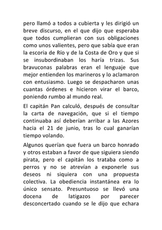 pero	llamó	a	todos	a	cubierta	y	les	dirigió	un	
breve	 discurso,	 en	 el	 que	 dijo	 que	 esperaba	
que	 todos	 cumplieran	 con	 sus	 obligaciones	
como	unos	valientes,	pero	que	sabía	que	eran	
la	escoria	de	Río	y	de	la	Costa	de	Oro	y	que	si	
se	 insubordinaban	 los	 haría	 trizas.	 Sus	
bravuconas	 palabras	 eran	 el	 lenguaje	 que	
mejor	entienden	los	marineros	y	lo	aclamaron	
con	 entusiasmo.	 Luego	 se	 despacharon	 unas	
cuantas	 órdenes	 e	 hicieron	 virar	 el	 barco,	
poniendo	rumbo	al	mundo	real.	
El	 capitán	 Pan	 calculó,	 después	 de	 consultar	
la	 carta	 de	 navegación,	 que	 si	 el	 tiempo	
continuaba	 así	 deberían	 arribar	 a	 las	 Azores	
hacia	 el	 21	 de	 junio,	 tras	 lo	 cual	 ganarían	
tiempo	volando.	
Algunos	querían	que	fuera	un	barco	honrado	
y	otros	estaban	a	favor	de	que	siguiera	siendo	
pirata,	 pero	 el	 capitán	 los	 trataba	 como	 a	
perros	 y	 no	 se	 atrevían	 a	 exponerle	 sus	
deseos	 ni	 siquiera	 con	 una	 propuesta	
colectiva.	 La	 obediencia	 instantánea	 era	 lo	
único	 sensato.	 Presuntuoso	 se	 llevó	 una	
docena	 de	 latigazos	 por	 parecer	
desconcertado	 cuando	 se	 le	 dijo	 que	 echara	
 
