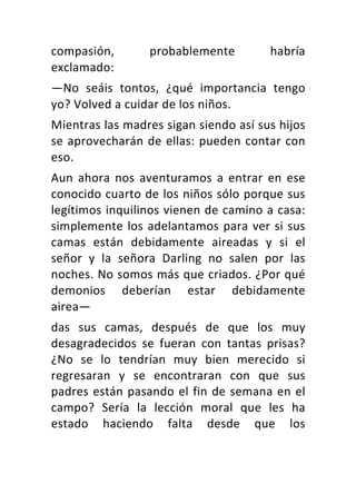 compasión,	 probablemente	 habría	
exclamado:	
—No	 seáis	 tontos,	 ¿qué	 importancia	 tengo	
yo?	Volved	a	cuidar	de	los	niños.	
Mientras	las	madres	sigan	siendo	así	sus	hijos	
se	aprovecharán	de	ellas:	pueden	contar	con	
eso.	
Aun	 ahora	 nos	 aventuramos	 a	 entrar	 en	 ese	
conocido	cuarto	de	los	niños	sólo	porque	sus	
legítimos	inquilinos	vienen	de	camino	a	casa:	
simplemente	los	adelantamos	para	ver	si	sus	
camas	 están	 debidamente	 aireadas	 y	 si	 el	
señor	 y	 la	 señora	 Darling	 no	 salen	 por	 las	
noches.	No	somos	más	que	criados.	¿Por	qué	
demonios	 deberían	 estar	 debidamente	
airea—	
das	 sus	 camas,	 después	 de	 que	 los	 muy	
desagradecidos	 se	 fueran	 con	 tantas	 prisas?	
¿No	 se	 lo	 tendrían	 muy	 bien	 merecido	 si	
regresaran	 y	 se	 encontraran	 con	 que	 sus	
padres	están	pasando	el	fin	de	semana	en	el	
campo?	 Sería	 la	 lección	 moral	 que	 les	 ha	
estado	 haciendo	 falta	 desde	 que	 los	
 