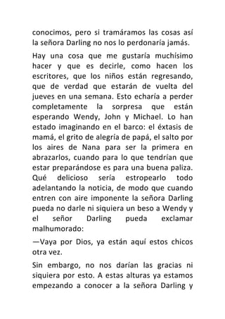 conocimos,	 pero	 si	 tramáramos	 las	 cosas	 así	
la	señora	Darling	no	nos	lo	perdonaría	jamás.	
Hay	 una	 cosa	 que	 me	 gustaría	 muchísimo	
hacer	 y	 que	 es	 decirle,	 como	 hacen	 los	
escritores,	 que	 los	 niños	 están	 regresando,	
que	 de	 verdad	 que	 estarán	 de	 vuelta	 del	
jueves	en	una	semana.	Esto	echaría	a	perder	
completamente	 la	 sorpresa	 que	 están	
esperando	 Wendy,	 John	 y	 Michael.	 Lo	 han	
estado	imaginando	en	el	barco:	el	éxtasis	de	
mamá,	el	grito	de	alegría	de	papá,	el	salto	por	
los	 aires	 de	 Nana	 para	 ser	 la	 primera	 en	
abrazarlos,	cuando	para	lo	que	tendrían	que	
estar	preparándose	es	para	una	buena	paliza.	
Qué	 delicioso	 sería	 estropearlo	 todo	
adelantando	la	noticia,	de	modo	que	cuando	
entren	con	aire	imponente	la	señora	Darling	
pueda	no	darle	ni	siquiera	un	beso	a	Wendy	y	
el	 señor	 Darling	 pueda	 exclamar	
malhumorado:	
—Vaya	 por	 Dios,	 ya	 están	 aquí	 estos	 chicos	
otra	vez.	
Sin	 embargo,	 no	 nos	 darían	 las	 gracias	 ni	
siquiera	por	esto.	A	estas	alturas	ya	estamos	
empezando	 a	 conocer	 a	 la	 señora	 Darling	 y	
 