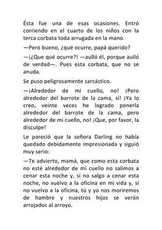 Ésta	 fue	 una	 de	 esas	 ocasiones.	 Entró	
corriendo	 en	 el	 cuarto	 de	 los	 niños	 con	 la	
terca	corbata	toda	arrugada	en	la	mano.	
—Pero	bueno,	¿qué	ocurre,	papá	querido?	
—¡¿Que	qué	ocurre?!	—aulló	él,	porque	aulló	
de	 verdad—.	 Pues	 esta	 corbata,	 que	 no	 se	
anuda.	
Se	puso	peligrosamente	sarcástico.	
—¡Alrededor	 de	 mi	 cuello,	 no!	 ¡Pero	
alrededor	 del	 barrote	 de	 la	 cama,	 sí!	 ¡Ya	 lo	
creo,	 veinte	 veces	 he	 logrado	 ponerla	
alrededor	 del	 barrote	 de	 la	 cama,	 pero	
alrededor	de	mi	cuello,	no!	¡Que,	por	favor,	la	
disculpe!	
Le	 pareció	 que	 la	 señora	 Darling	 no	 había	
quedado	debidamente	impresionada	y	siguió	
muy	serio:	
—Te	advierto,	mamá,	que	como	esta	corbata	
no	 esté	 alrededor	 de	 mi	 cuello	 no	 salimos	 a	
cenar	 esta	 noche	 y,	 si	 no	 salgo	 a	 cenar	 esta	
noche,	no	vuelvo	a	la	oficina	en	mi	vida	y,	si	
no	vuelvo	a	la	oficina,	tú	y	yo	nos	moriremos	
de	 hambre	 y	 nuestros	 hijos	 se	 verán	
arrojados	al	arroyo.	
 
