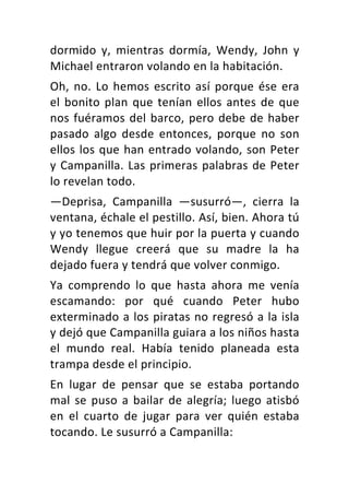 dormido	 y,	 mientras	 dormía,	 Wendy,	 John	 y	
Michael	entraron	volando	en	la	habitación.	
Oh,	no.	Lo	hemos	escrito	así	porque	ése	era	
el	bonito	plan	que	tenían	ellos	antes	de	que	
nos	fuéramos	del	barco,	pero	debe	de	haber	
pasado	 algo	 desde	 entonces,	 porque	 no	 son	
ellos	los	que	han	entrado	volando,	son	Peter	
y	Campanilla.	Las	primeras	palabras	de	Peter	
lo	revelan	todo.	
—Deprisa,	 Campanilla	 —susurró—,	 cierra	 la	
ventana,	échale	el	pestillo.	Así,	bien.	Ahora	tú	
y	yo	tenemos	que	huir	por	la	puerta	y	cuando	
Wendy	 llegue	 creerá	 que	 su	 madre	 la	 ha	
dejado	fuera	y	tendrá	que	volver	conmigo.	
Ya	 comprendo	 lo	 que	 hasta	 ahora	 me	 venía	
escamando:	 por	 qué	 cuando	 Peter	 hubo	
exterminado	a	los	piratas	no	regresó	a	la	isla	
y	dejó	que	Campanilla	guiara	a	los	niños	hasta	
el	 mundo	 real.	 Había	 tenido	 planeada	 esta	
trampa	desde	el	principio.	
En	 lugar	 de	 pensar	 que	 se	 estaba	 portando	
mal	se	puso	a	bailar	de	alegría;	luego	atisbó	
en	 el	 cuarto	 de	 jugar	 para	 ver	 quién	 estaba	
tocando.	Le	susurró	a	Campanilla:	
 
